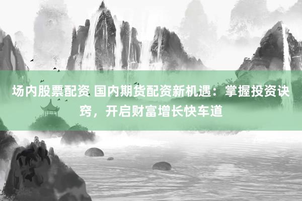 场内股票配资 国内期货配资新机遇：掌握投资诀窍，开启财富增长快车道