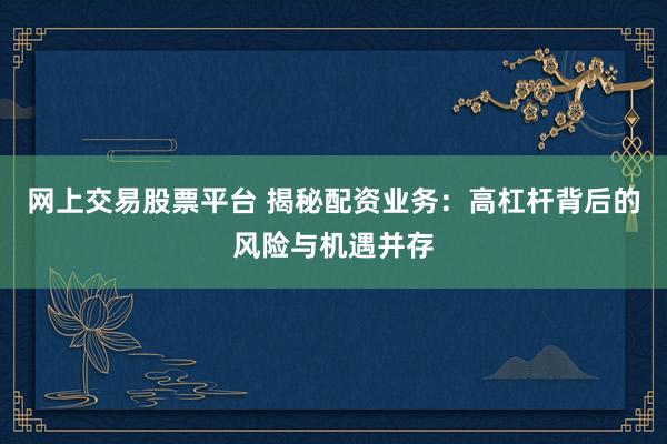 网上交易股票平台 揭秘配资业务：高杠杆背后的风险与机遇并存