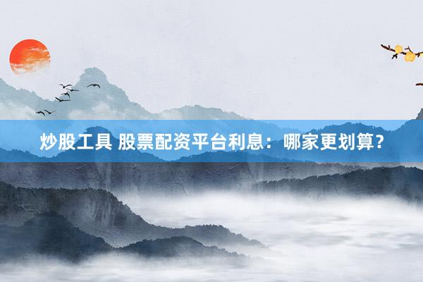 炒股工具 股票配资平台利息：哪家更划算？