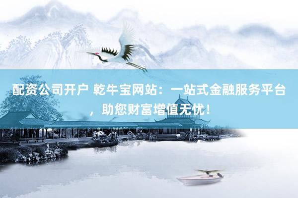 配资公司开户 乾牛宝网站：一站式金融服务平台，助您财富增值无忧！