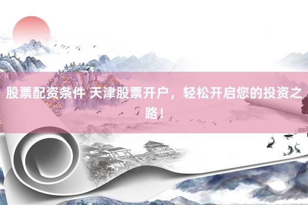 股票配资条件 天津股票开户，轻松开启您的投资之路！