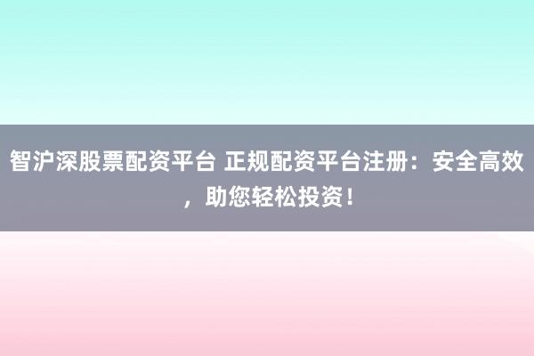智沪深股票配资平台 正规配资平台注册：安全高效，助您轻松投资！