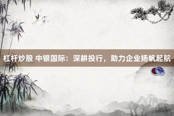 杠杆炒股 中银国际：深耕投行，助力企业扬帆起航