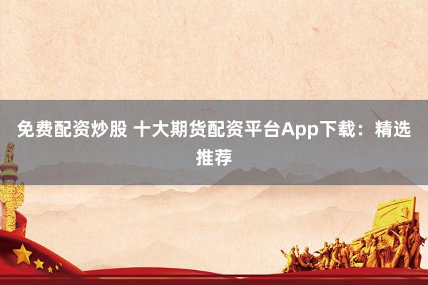 免费配资炒股 十大期货配资平台App下载：精选推荐