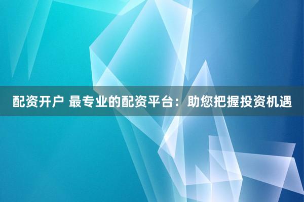 配资开户 最专业的配资平台：助您把握投资机遇