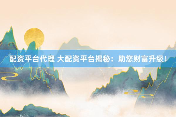 配资平台代理 大配资平台揭秘：助您财富升级！