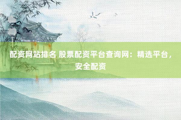 配资网站排名 股票配资平台查询网：精选平台，安全配资