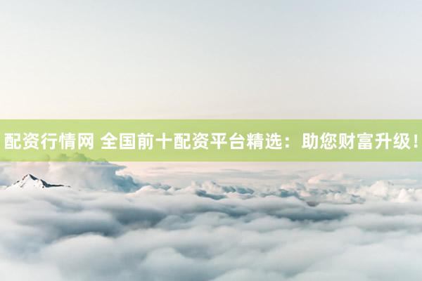 配资行情网 全国前十配资平台精选：助您财富升级！