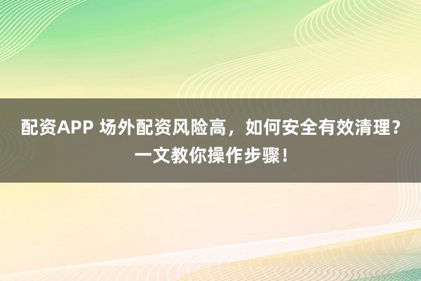 配资APP 场外配资风险高，如何安全有效清理？一文教你操作步骤！