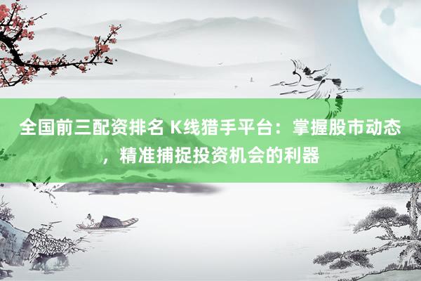 全国前三配资排名 K线猎手平台：掌握股市动态，精准捕捉投资机会的利器