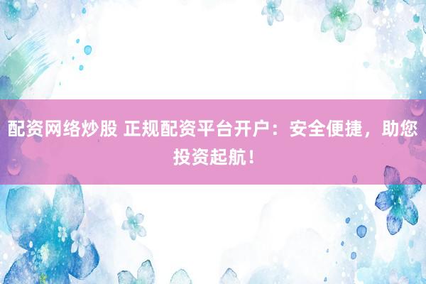 配资网络炒股 正规配资平台开户：安全便捷，助您投资起航！