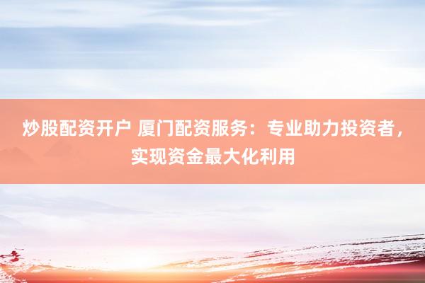 炒股配资开户 厦门配资服务：专业助力投资者，实现资金最大化利用