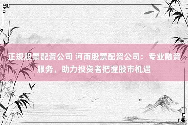正规股票配资公司 河南股票配资公司：专业融资服务，助力投资者把握股市机遇