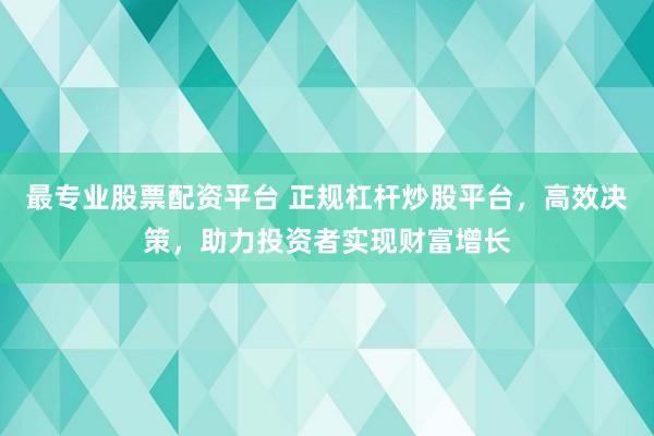最专业股票配资平台 正规杠杆炒股平台，高效决策，助力投资者实现财富增长