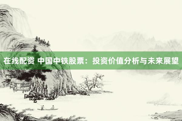 在线配资 中国中铁股票：投资价值分析与未来展望