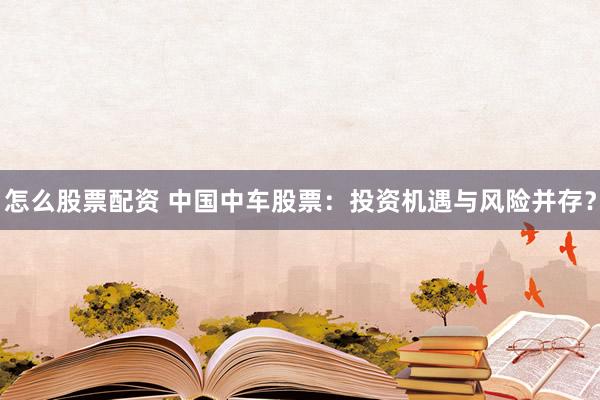 怎么股票配资 中国中车股票：投资机遇与风险并存？