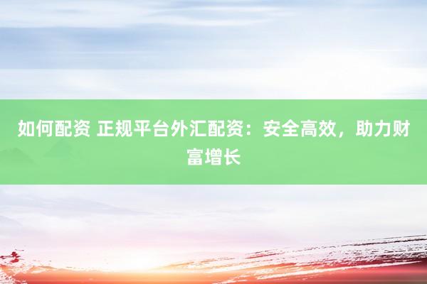 如何配资 正规平台外汇配资：安全高效，助力财富增长