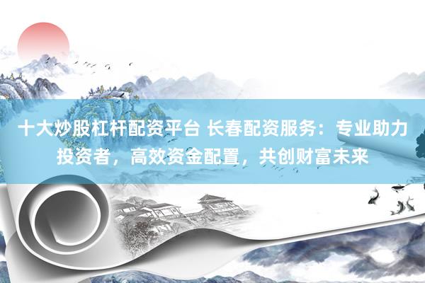 十大炒股杠杆配资平台 长春配资服务：专业助力投资者，高效资金配置，共创财富未来