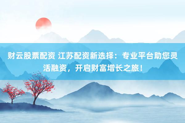 财云股票配资 江苏配资新选择：专业平台助您灵活融资，开启财富增长之旅！