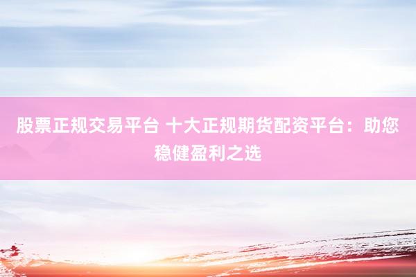 股票正规交易平台 十大正规期货配资平台：助您稳健盈利之选