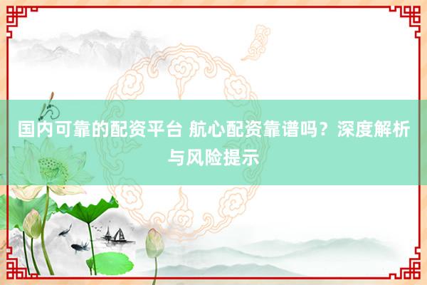 国内可靠的配资平台 航心配资靠谱吗？深度解析与风险提示