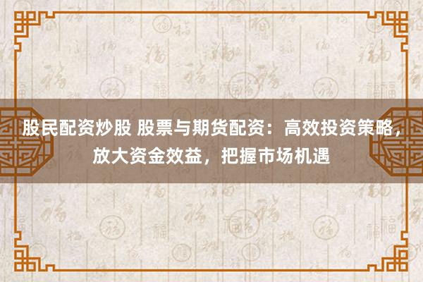 股民配资炒股 股票与期货配资：高效投资策略，放大资金效益，把握市场机遇