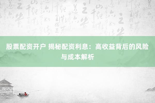 股票配资开户 揭秘配资利息：高收益背后的风险与成本解析