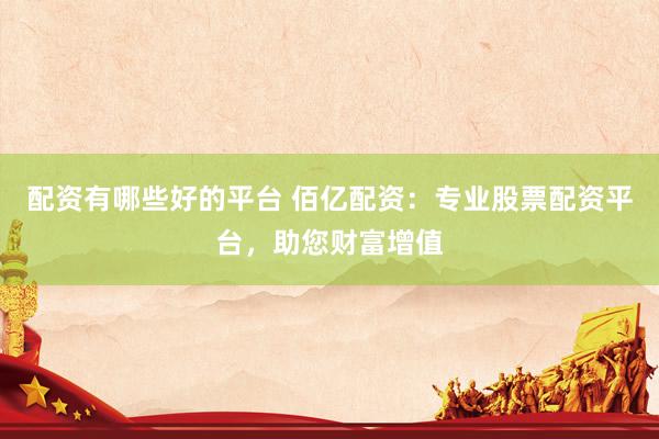 配资有哪些好的平台 佰亿配资：专业股票配资平台，助您财富增值