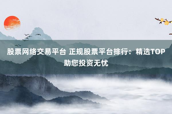 股票网络交易平台 正规股票平台排行：精选TOP助您投资无忧