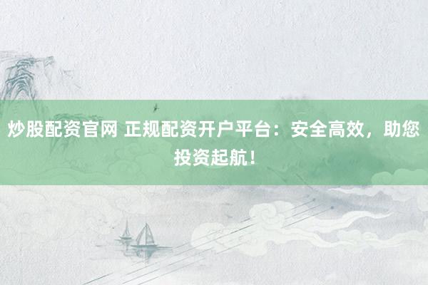 炒股配资官网 正规配资开户平台：安全高效，助您投资起航！