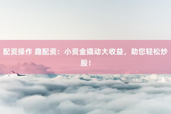 配资操作 趣配资：小资金撬动大收益，助您轻松炒股！