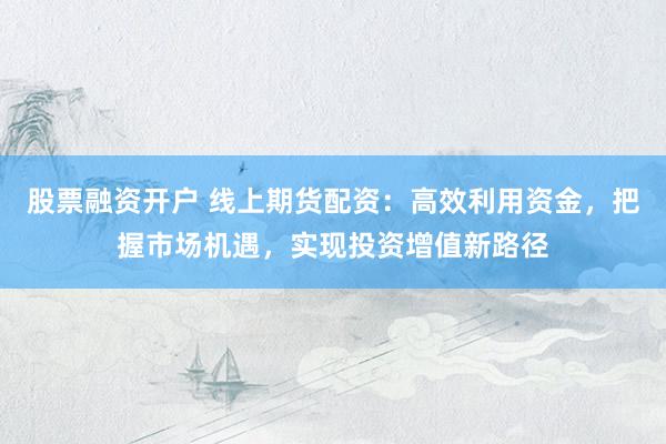 股票融资开户 线上期货配资：高效利用资金，把握市场机遇，实现投资增值新路径