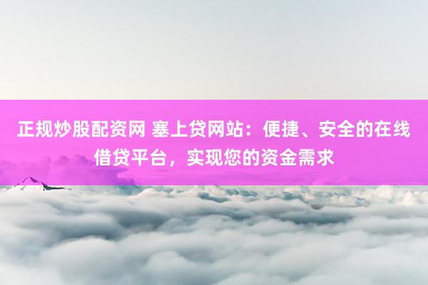 正规炒股配资网 塞上贷网站：便捷、安全的在线借贷平台，实现您的资金需求