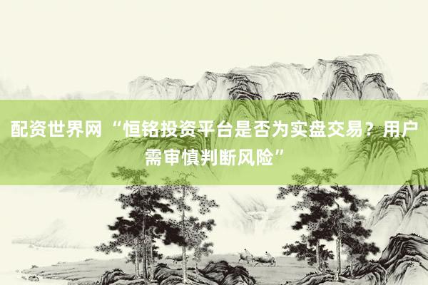 配资世界网 “恒铭投资平台是否为实盘交易？用户需审慎判断风险”