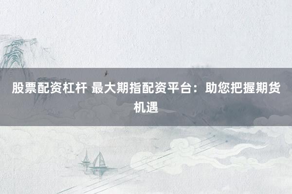 股票配资杠杆 最大期指配资平台：助您把握期货机遇