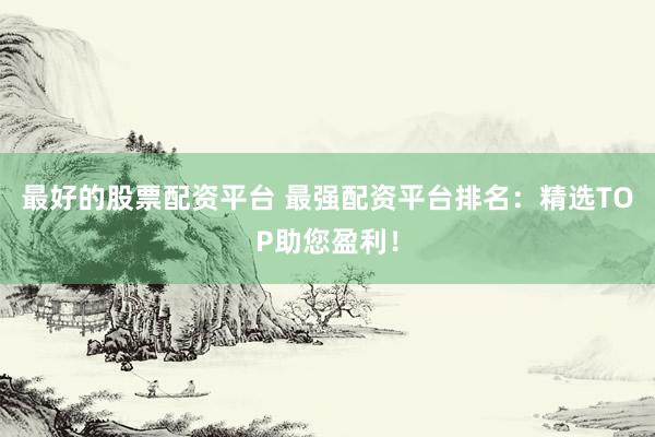 最好的股票配资平台 最强配资平台排名：精选TOP助您盈利！