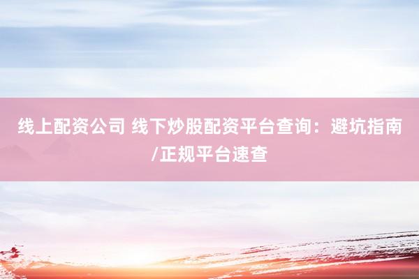 线上配资公司 线下炒股配资平台查询：避坑指南/正规平台速查