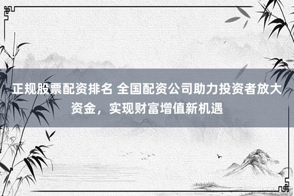 正规股票配资排名 全国配资公司助力投资者放大资金，实现财富增值新机遇