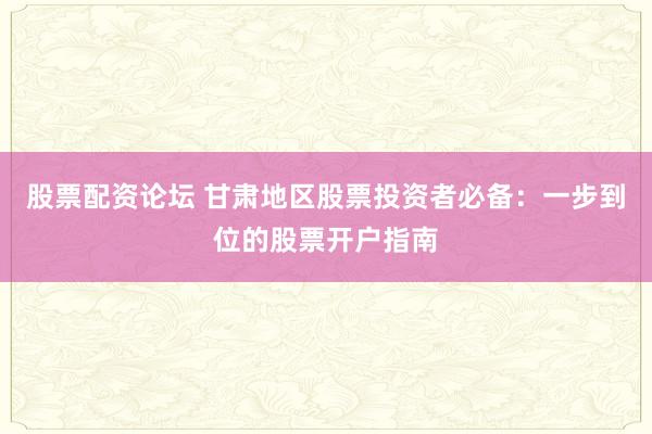 股票配资论坛 甘肃地区股票投资者必备：一步到位的股票开户指南