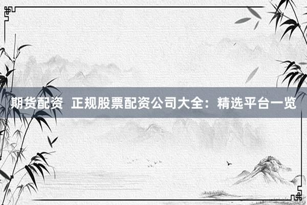 期货配资  正规股票配资公司大全：精选平台一览