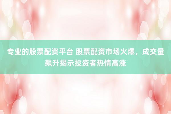 专业的股票配资平台 股票配资市场火爆，成交量飙升揭示投资者热情高涨