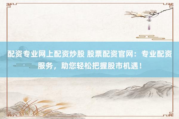 配资专业网上配资炒股 股票配资官网：专业配资服务，助您轻松把握股市机遇！
