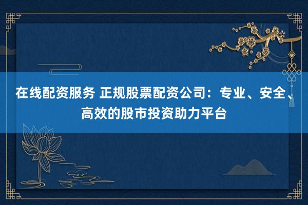 在线配资服务 正规股票配资公司：专业、安全、高效的股市投资助力平台