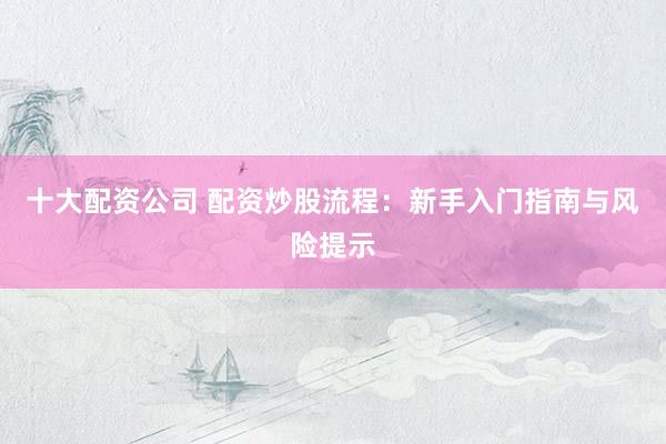 十大配资公司 配资炒股流程：新手入门指南与风险提示