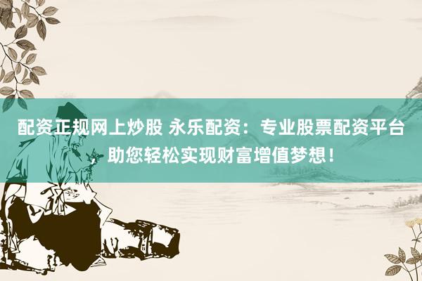 配资正规网上炒股 永乐配资：专业股票配资平台，助您轻松实现财富增值梦想！