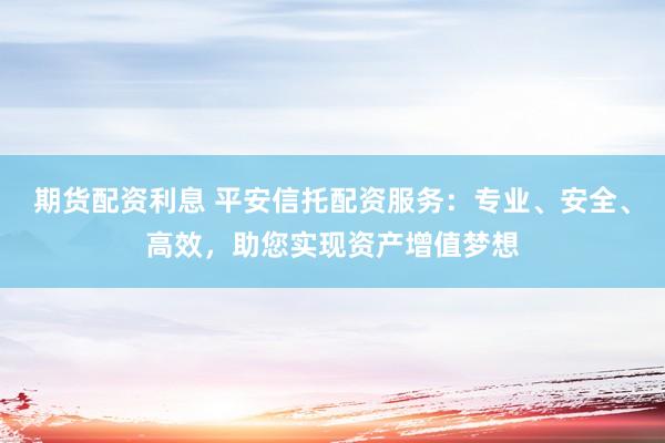 期货配资利息 平安信托配资服务：专业、安全、高效，助您实现资产增值梦想