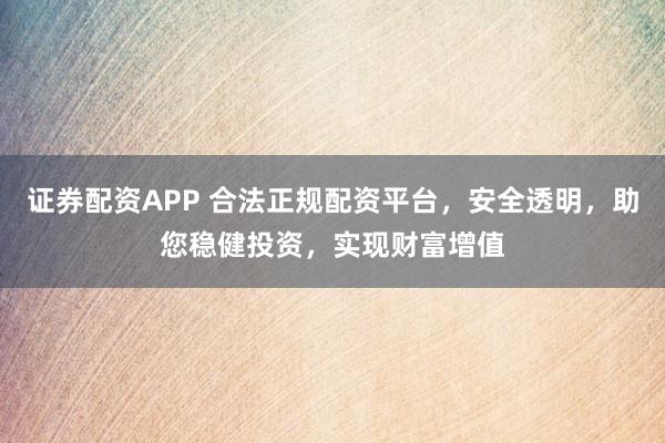 证券配资APP 合法正规配资平台，安全透明，助您稳健投资，实现财富增值