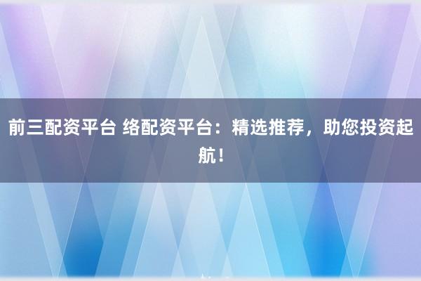 前三配资平台 络配资平台：精选推荐，助您投资起航！