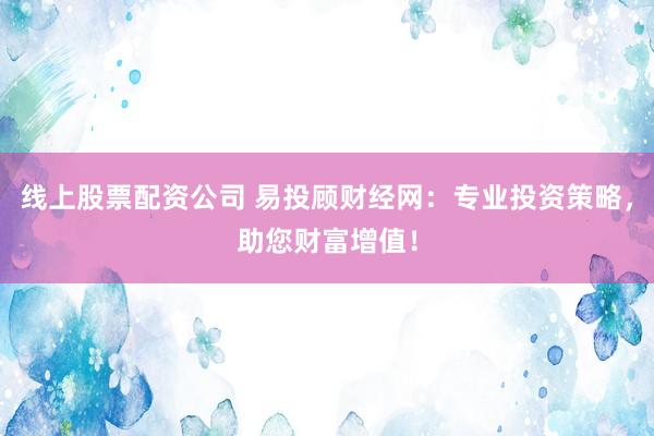 线上股票配资公司 易投顾财经网：专业投资策略，助您财富增值！