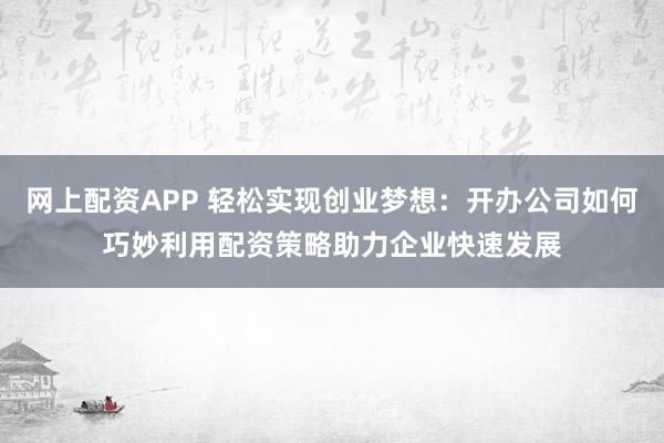 网上配资APP 轻松实现创业梦想：开办公司如何巧妙利用配资策略助力企业快速发展